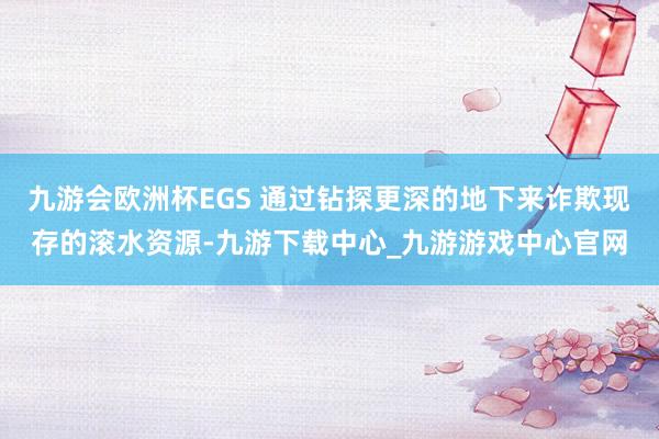 九游会欧洲杯EGS 通过钻探更深的地下来诈欺现存的滚水资源-九游下载中心_九游游戏中心官网