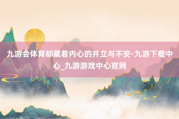 九游会体育却藏着内心的并立与不安-九游下载中心_九游游戏中心官网