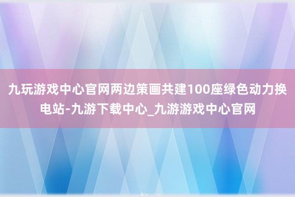 九玩游戏中心官网两边策画共建100座绿色动力换电站-九游下载中心_九游游戏中心官网