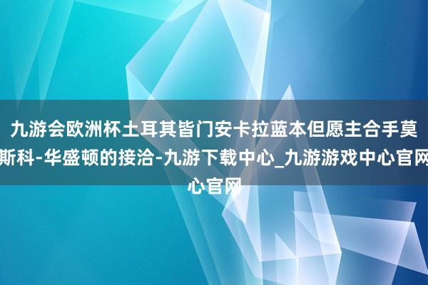 九游会欧洲杯土耳其皆门安卡拉蓝本但愿主合手莫斯科-华盛顿的接洽-九游下载中心_九游游戏中心官网
