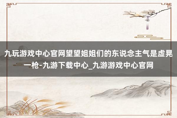 九玩游戏中心官网望望姐姐们的东说念主气是虚晃一枪-九游下载中心_九游游戏中心官网