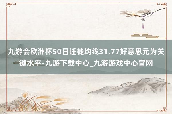 九游会欧洲杯50日迁徙均线31.77好意思元为关键水平-九游下载中心_九游游戏中心官网