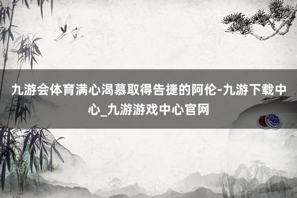 九游会体育满心渴慕取得告捷的阿伦-九游下载中心_九游游戏中心官网