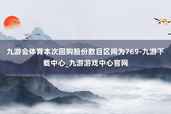 九游会体育本次回购股份数目区间为769-九游下载中心_九游游戏中心官网