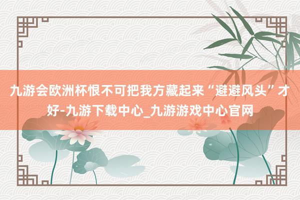 九游会欧洲杯恨不可把我方藏起来“避避风头”才好-九游下载中心_九游游戏中心官网