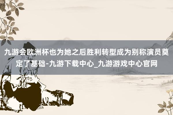 九游会欧洲杯也为她之后胜利转型成为别称演员奠定了基础-九游下载中心_九游游戏中心官网