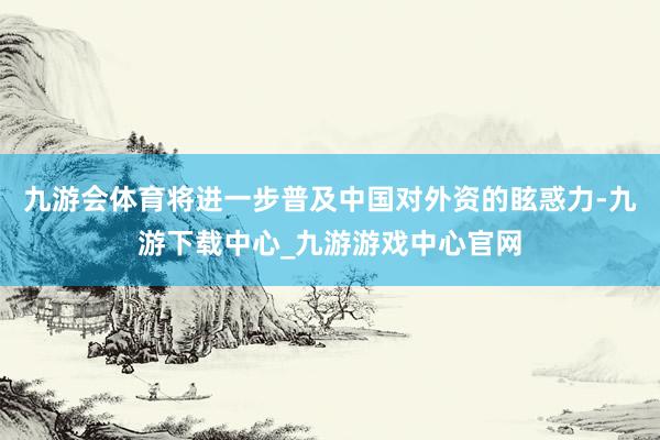 九游会体育将进一步普及中国对外资的眩惑力-九游下载中心_九游游戏中心官网