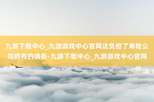 九游下载中心_九游游戏中心官网这负担了寿险公司抓有的债务-九游下载中心_九游游戏中心官网