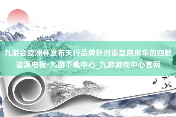 九游会欧洲杯发布天行品牌针对重型商用车的四款能源电板-九游下载中心_九游游戏中心官网