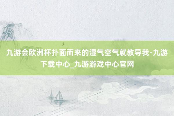九游会欧洲杯扑面而来的湿气空气就教导我-九游下载中心_九游游戏中心官网