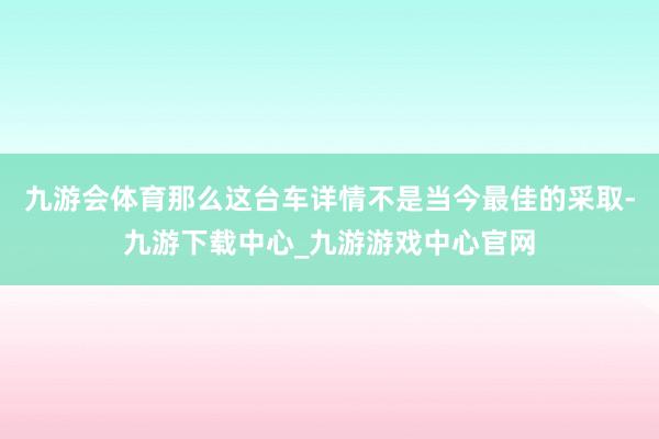 九游会体育那么这台车详情不是当今最佳的采取-九游下载中心_九游游戏中心官网