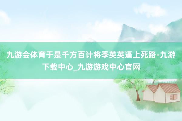 九游会体育于是千方百计将季英英逼上死路-九游下载中心_九游游戏中心官网