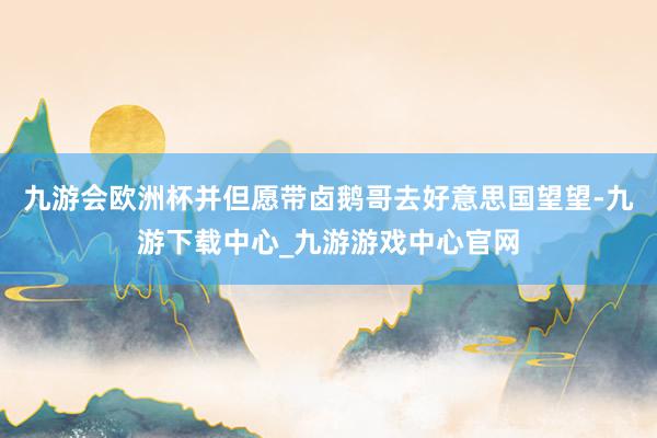 九游会欧洲杯并但愿带卤鹅哥去好意思国望望-九游下载中心_九游游戏中心官网
