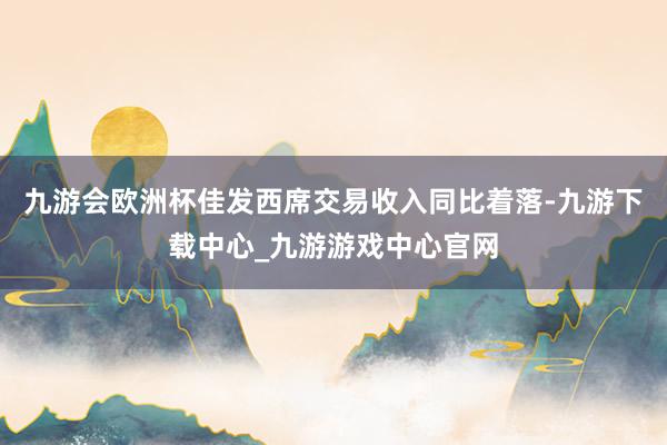 九游会欧洲杯佳发西席交易收入同比着落-九游下载中心_九游游戏中心官网
