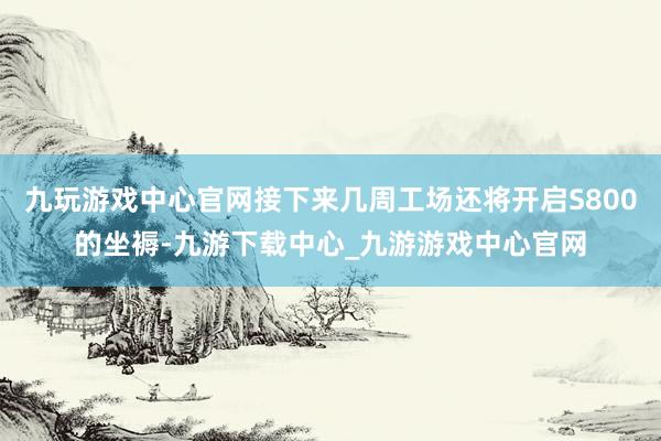 九玩游戏中心官网接下来几周工场还将开启S800的坐褥-九游下载中心_九游游戏中心官网