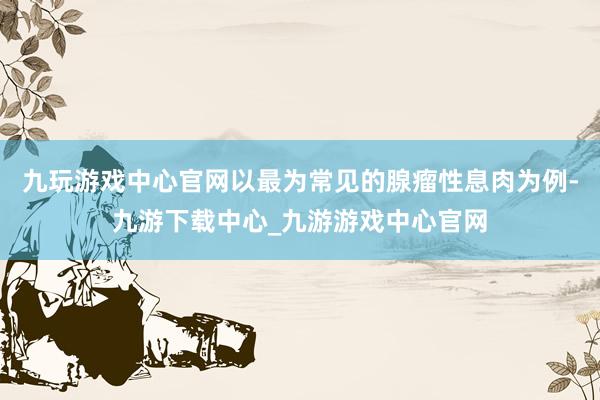 九玩游戏中心官网以最为常见的腺瘤性息肉为例-九游下载中心_九游游戏中心官网