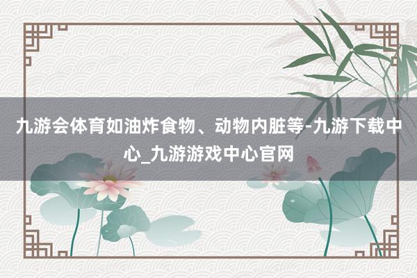 九游会体育如油炸食物、动物内脏等-九游下载中心_九游游戏中心官网