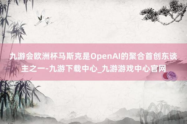 九游会欧洲杯马斯克是OpenAI的聚合首创东谈主之一-九游下载中心_九游游戏中心官网