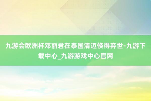 九游会欧洲杯邓丽君在泰国清迈倏得弃世-九游下载中心_九游游戏中心官网