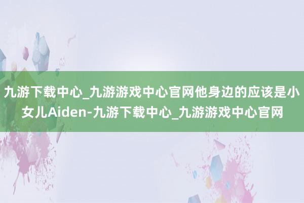 九游下载中心_九游游戏中心官网他身边的应该是小女儿Aiden-九游下载中心_九游游戏中心官网