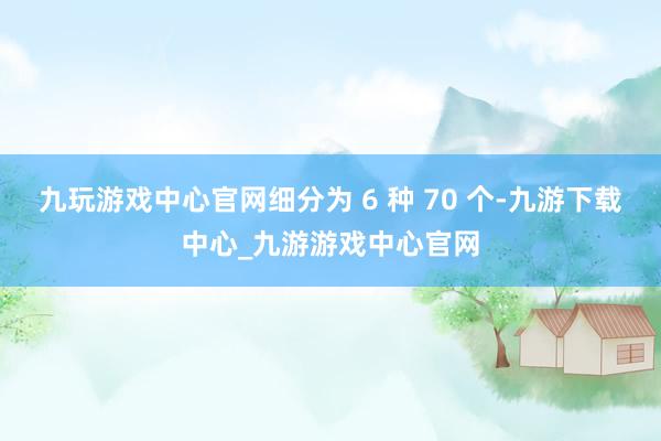 九玩游戏中心官网细分为 6 种 70 个-九游下载中心_九游游戏中心官网