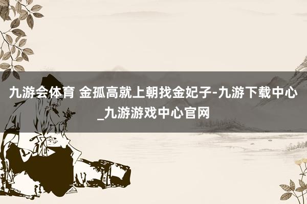 九游会体育 金孤高就上朝找金妃子-九游下载中心_九游游戏中心官网