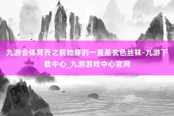 九游会体育而之前她穿的一直是玄色丝袜-九游下载中心_九游游戏中心官网