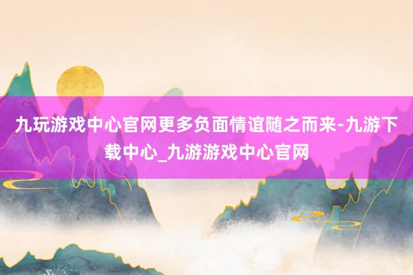 九玩游戏中心官网更多负面情谊随之而来-九游下载中心_九游游戏中心官网