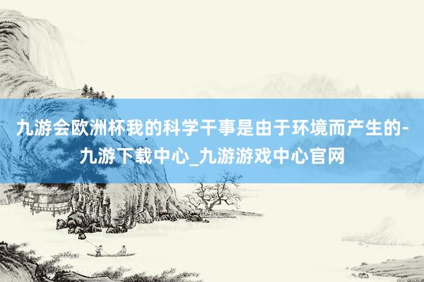 九游会欧洲杯我的科学干事是由于环境而产生的-九游下载中心_九游游戏中心官网