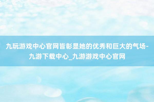 九玩游戏中心官网皆彰显她的优秀和巨大的气场-九游下载中心_九游游戏中心官网