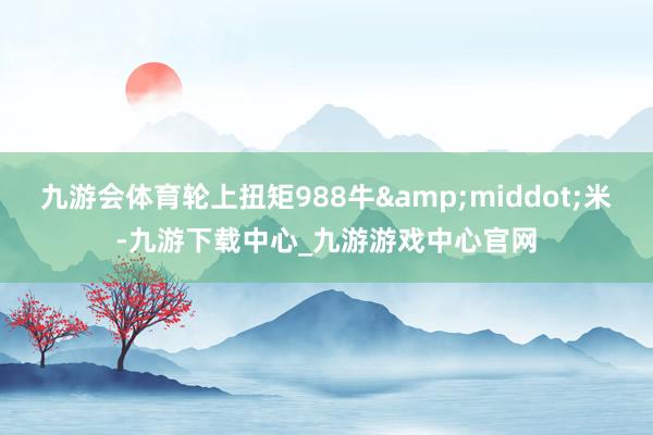 九游会体育轮上扭矩988牛&middot;米-九游下载中心_九游游戏中心官网