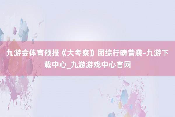九游会体育预报《大考察》团综行畴昔袭-九游下载中心_九游游戏中心官网