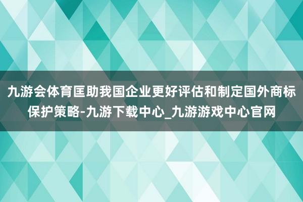 九游会体育匡助我国企业更好评估和制定国外商标保护策略-九游下载中心_九游游戏中心官网