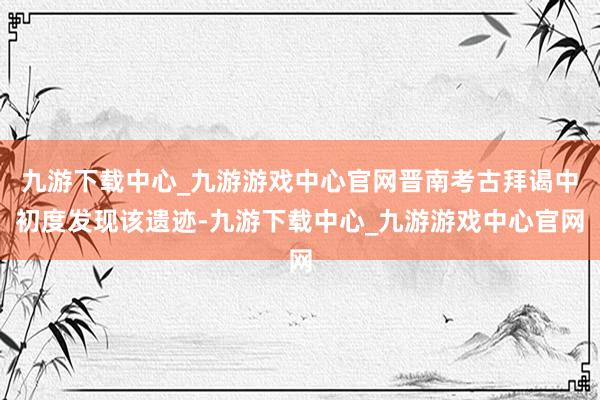 九游下载中心_九游游戏中心官网晋南考古拜谒中初度发现该遗迹-九游下载中心_九游游戏中心官网