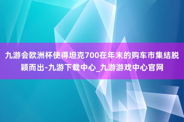 九游会欧洲杯使得坦克700在年末的购车市集结脱颖而出-九游下载中心_九游游戏中心官网