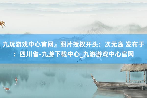 九玩游戏中心官网』图片授权开头：次元岛 发布于：四川省-九游下载中心_九游游戏中心官网