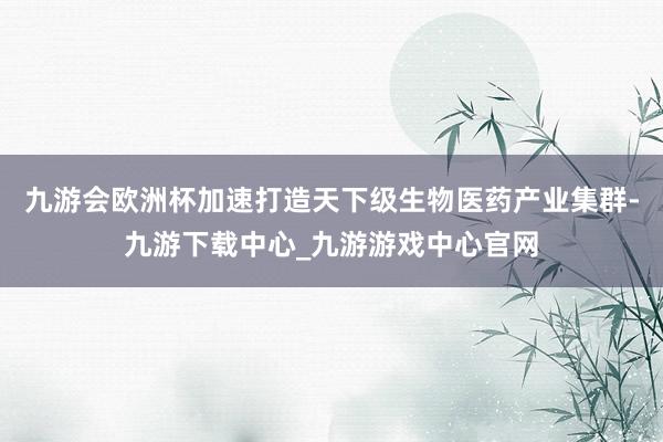 九游会欧洲杯加速打造天下级生物医药产业集群-九游下载中心_九游游戏中心官网