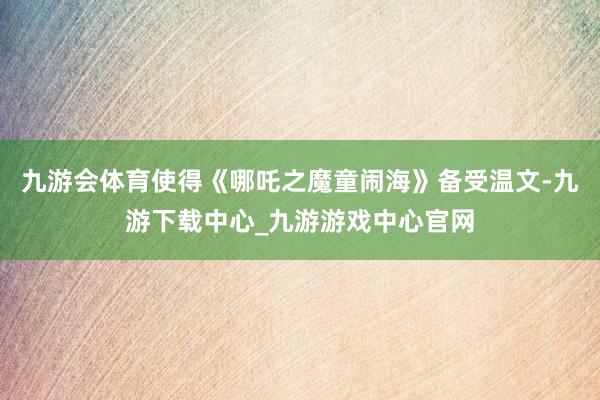 九游会体育使得《哪吒之魔童闹海》备受温文-九游下载中心_九游游戏中心官网