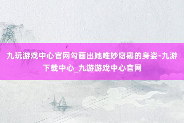 九玩游戏中心官网勾画出她唯妙窈窱的身姿-九游下载中心_九游游戏中心官网