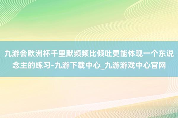 九游会欧洲杯千里默频频比倾吐更能体现一个东说念主的练习-九游下载中心_九游游戏中心官网