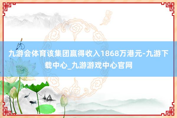九游会体育该集团赢得收入1868万港元-九游下载中心_九游游戏中心官网