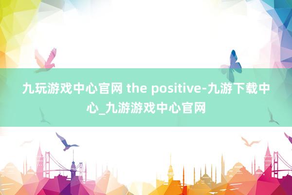 九玩游戏中心官网 the positive-九游下载中心_九游游戏中心官网