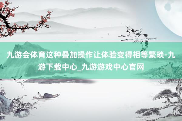九游会体育这种叠加操作让体验变得相等繁琐-九游下载中心_九游游戏中心官网